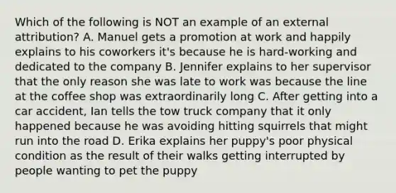 Which of the following is NOT an example of an external attribution? A. Manuel gets a promotion at work and happily explains to his coworkers it's because he is hard-working and dedicated to the company B. Jennifer explains to her supervisor that the only reason she was late to work was because the line at the coffee shop was extraordinarily long C. After getting into a car accident, Ian tells the tow truck company that it only happened because he was avoiding hitting squirrels that might run into the road D. Erika explains her puppy's poor physical condition as the result of their walks getting interrupted by people wanting to pet the puppy