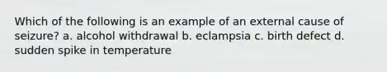 Which of the following is an example of an external cause of seizure? a. alcohol withdrawal b. eclampsia c. birth defect d. sudden spike in temperature