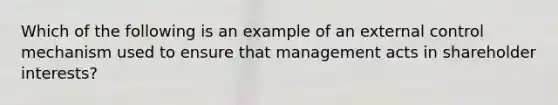 Which of the following is an example of an external control mechanism used to ensure that management acts in shareholder interests?