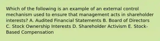 Which of the following is an example of an external control mechanism used to ensure that management acts in shareholder interests? A. Audited Financial Statements B. Board of Directors C. Stock Ownership Interests D. Shareholder Activism E. Stock-Based Compensation