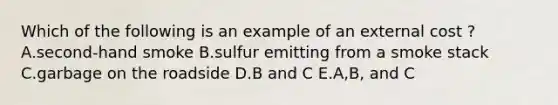 Which of the following is an example of an external cost ? A.second-hand smoke B.sulfur emitting from a smoke stack C.garbage on the roadside D.B and C E.A,B, and C