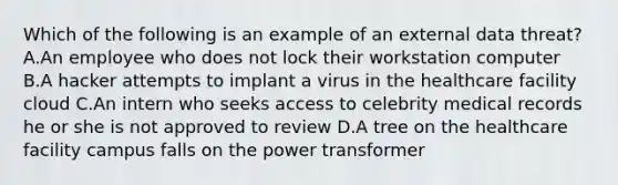 Which of the following is an example of an external data threat? A.An employee who does not lock their workstation computer B.A hacker attempts to implant a virus in the healthcare facility cloud C.An intern who seeks access to celebrity medical records he or she is not approved to review D.A tree on the healthcare facility campus falls on the power transformer