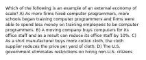 Which of the following is an example of an external economy of scale? A) As more firms hired computer programmers, more schools began training computer programmers and firms were able to spend less money on training employees to be computer programmers. B) A moving company buys computers for its office staff and as a result can reduce its office staff by 10%. C) As a shirt manufacturer buys more cotton cloth, the cloth supplier reduces the price per yard of cloth. D) The U.S. government eliminates restrictions on hiring non-U.S. citizens