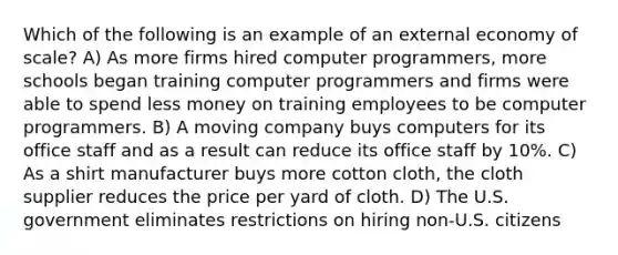 Which of the following is an example of an external economy of scale? A) As more firms hired computer programmers, more schools began training computer programmers and firms were able to spend less money on training employees to be computer programmers. B) A moving company buys computers for its office staff and as a result can reduce its office staff by 10%. C) As a shirt manufacturer buys more cotton cloth, the cloth supplier reduces the price per yard of cloth. D) The U.S. government eliminates restrictions on hiring non-U.S. citizens