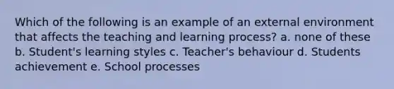 Which of the following is an example of an external environment that affects the teaching and learning process? a. none of these b. Student's learning styles c. Teacher's behaviour d. Students achievement e. School processes