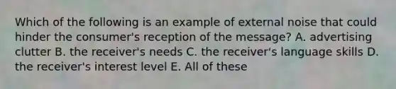 Which of the following is an example of external noise that could hinder the consumer's reception of the message? A. advertising clutter B. the receiver's needs C. the receiver's language skills D. the receiver's interest level E. All of these