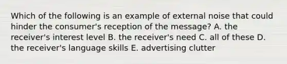 Which of the following is an example of external noise that could hinder the consumer's reception of the message? A. the receiver's interest level B. the receiver's need C. all of these D. the receiver's language skills E. advertising clutter