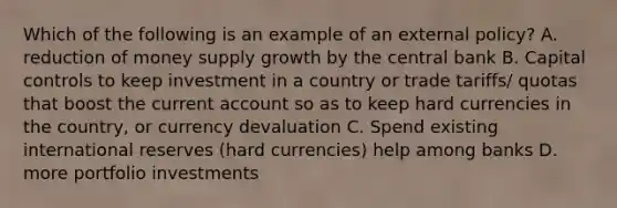 Which of the following is an example of an external policy? A. reduction of money supply growth by the central bank B. Capital controls to keep investment in a country or trade tariffs/ quotas that boost the current account so as to keep hard currencies in the country, or currency devaluation C. Spend existing international reserves (hard currencies) help among banks D. more portfolio investments