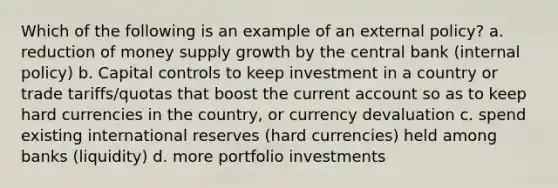 Which of the following is an example of an external policy? a. reduction of money supply growth by the central bank (internal policy) b. Capital controls to keep investment in a country or trade tariffs/quotas that boost the current account so as to keep hard currencies in the country, or currency devaluation c. spend existing international reserves (hard currencies) held among banks (liquidity) d. more portfolio investments