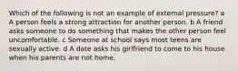 Which of the following is not an example of external pressure? a A person feels a strong attraction for another person. b A friend asks someone to do something that makes the other person feel uncomfortable. c Someone at school says most teens are sexually active. d A date asks his girlfriend to come to his house when his parents are not home.