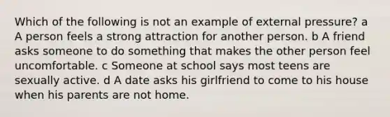 Which of the following is not an example of external pressure? a A person feels a strong attraction for another person. b A friend asks someone to do something that makes the other person feel uncomfortable. c Someone at school says most teens are sexually active. d A date asks his girlfriend to come to his house when his parents are not home.