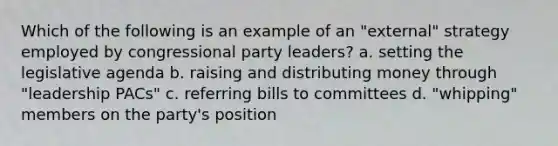 Which of the following is an example of an "external" strategy employed by congressional party leaders? a. setting the legislative agenda b. raising and distributing money through "leadership PACs" c. referring bills to committees d. "whipping" members on the party's position