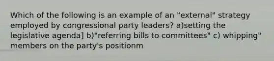 Which of the following is an example of an "external" strategy employed by congressional party leaders? a)setting the legislative agenda] b)"referring bills to committees" c) whipping" members on the party's positionm