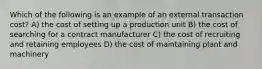 Which of the following is an example of an external transaction cost? A) the cost of setting up a production unit B) the cost of searching for a contract manufacturer C) the cost of recruiting and retaining employees D) the cost of maintaining plant and machinery