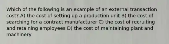 Which of the following is an example of an external transaction cost? A) the cost of setting up a production unit B) the cost of searching for a contract manufacturer C) the cost of recruiting and retaining employees D) the cost of maintaining plant and machinery