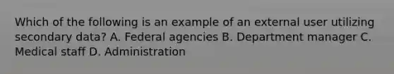 Which of the following is an example of an external user utilizing secondary data? A. Federal agencies B. Department manager C. Medical staff D. Administration