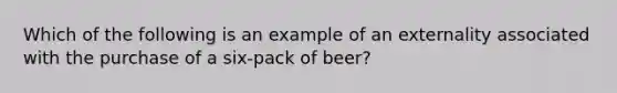 Which of the following is an example of an externality associated with the purchase of a six-pack of beer?