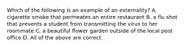 Which of the following is an example of an externality? A. cigarette smoke that permeates an entire restaurant B. a flu shot that prevents a student from transmitting the virus to her roommate C. a beautiful flower garden outside of the local post office D. All of the above are correct.