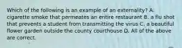 Which of the following is an example of an externality? A. cigarette smoke that permeates an entire restaurant B. a flu shot that prevents a student from transmitting the virus C. a beautiful flower garden outside the county courthouse D. All of the above are correct.