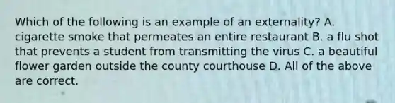 Which of the following is an example of an externality? A. cigarette smoke that permeates an entire restaurant B. a flu shot that prevents a student from transmitting the virus C. a beautiful flower garden outside the county courthouse D. All of the above are correct.