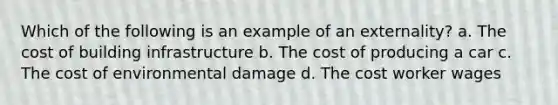 Which of the following is an example of an externality? a. The cost of building infrastructure b. The cost of producing a car c. The cost of environmental damage d. The cost worker wages