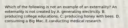 Which of the following is not an example of an externality? An externality is not created by A. generating electricity. B. producing college educations. C. producing honey with bees. D. consuming a Big Mac. E.conducting medical research.