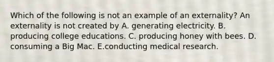 Which of the following is not an example of an externality? An externality is not created by A. generating electricity. B. producing college educations. C. producing honey with bees. D. consuming a Big Mac. E.conducting medical research.