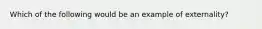 Which of the following would be an example of externality?