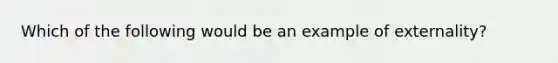 Which of the following would be an example of externality?