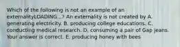 Which of the following is not an example of an externalityLOADING...​? An externality is not created by A. generating electricity. B. producing college educations. C. conducting medical research. D. consuming a pair of Gap jeans. Your answer is correct. E. producing honey with bees