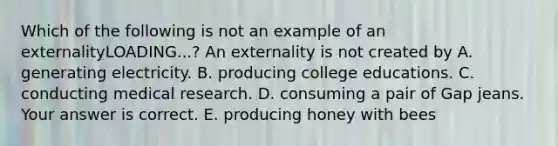 Which of the following is not an example of an externalityLOADING...​? An externality is not created by A. generating electricity. B. producing college educations. C. conducting medical research. D. consuming a pair of Gap jeans. Your answer is correct. E. producing honey with bees