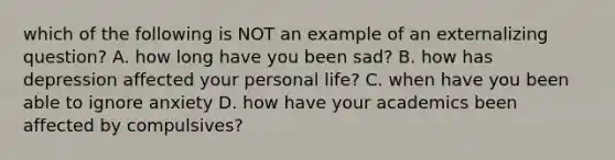 which of the following is NOT an example of an externalizing question? A. how long have you been sad? B. how has depression affected your personal life? C. when have you been able to ignore anxiety D. how have your academics been affected by compulsives?