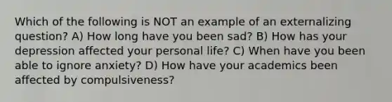 Which of the following is NOT an example of an externalizing question? A) How long have you been sad? B) How has your depression affected your personal life? C) When have you been able to ignore anxiety? D) How have your academics been affected by compulsiveness?