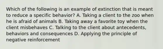 Which of the following is an example of extinction that is meant to reduce a specific behavior? A. Taking a client to the zoo when he is afraid of animals B. Taking away a favorite toy when the client misbehaves C. Talking to the client about antecedents, behaviors and consequences D. Applying the principle of negative reinforcement