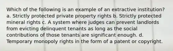 Which of the following is an example of an extractive institution? a. Strictly protected private property rights b. Strictly protected mineral rights c. A system where judges can prevent landlords from evicting delinquent tenants as long as the social contributions of those tenants are significant enough. d. Temporary monopoly rights in the form of a patent or copyright.