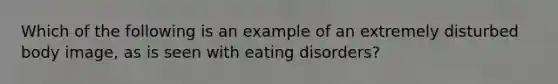 Which of the following is an example of an extremely disturbed body image, as is seen with eating disorders?