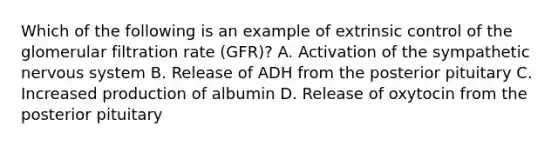 Which of the following is an example of extrinsic control of the glomerular filtration rate (GFR)? A. Activation of the sympathetic <a href='https://www.questionai.com/knowledge/kThdVqrsqy-nervous-system' class='anchor-knowledge'>nervous system</a> B. Release of ADH from the posterior pituitary C. Increased production of albumin D. Release of oxytocin from the posterior pituitary