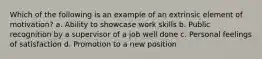 Which of the following is an example of an extrinsic element of motivation? a. Ability to showcase work skills b. Public recognition by a supervisor of a job well done c. Personal feelings of satisfaction d. Promotion to a new position