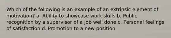 Which of the following is an example of an extrinsic element of motivation? a. Ability to showcase work skills b. Public recognition by a supervisor of a job well done c. Personal feelings of satisfaction d. Promotion to a new position