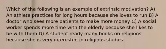 Which of the following is an example of extrinsic motivation? A) An athlete practices for long hours because she loves to run B) A doctor who sees more patients to make more money C) A social worker spends more time with the elderly because she likes to be with them D) A student ready many books on religions because she is very interested in religious studies