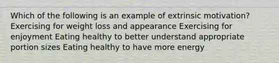 Which of the following is an example of extrinsic motivation? Exercising for weight loss and appearance Exercising for enjoyment Eating healthy to better understand appropriate portion sizes Eating healthy to have more energy