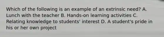 Which of the following is an example of an extrinsic need? A. Lunch with the teacher B. Hands-on learning activities C. Relating knowledge to students' interest D. A student's pride in his or her own project