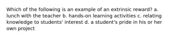 Which of the following is an example of an extrinsic reward? a. lunch with the teacher b. hands-on learning activities c. relating knowledge to students' interest d. a student's pride in his or her own project