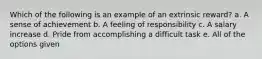 Which of the following is an example of an extrinsic reward? a. A sense of achievement b. A feeling of responsibility c. A salary increase d. Pride from accomplishing a difficult task e. All of the options given