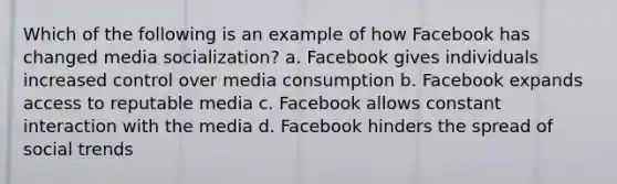 Which of the following is an example of how Facebook has changed media socialization? a. Facebook gives individuals increased control over media consumption b. Facebook expands access to reputable media c. Facebook allows constant interaction with the media d. Facebook hinders the spread of social trends