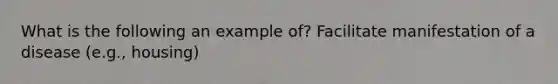 What is the following an example of? Facilitate manifestation of a disease (e.g., housing)