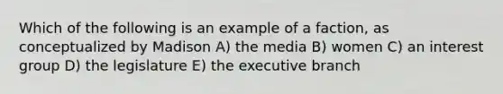 Which of the following is an example of a faction, as conceptualized by Madison A) the media B) women C) an interest group D) the legislature E) the executive branch