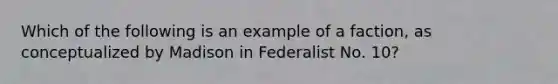 Which of the following is an example of a faction, as conceptualized by Madison in Federalist No. 10?