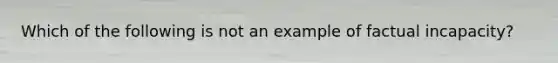 Which of the following is not an example of factual incapacity?