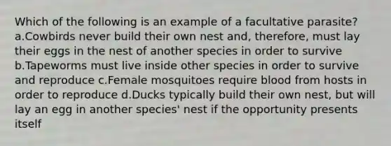 Which of the following is an example of a facultative parasite? a.Cowbirds never build their own nest and, therefore, must lay their eggs in the nest of another species in order to survive b.Tapeworms must live inside other species in order to survive and reproduce c.Female mosquitoes require blood from hosts in order to reproduce d.Ducks typically build their own nest, but will lay an egg in another species' nest if the opportunity presents itself